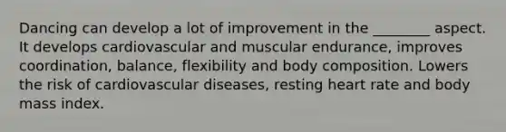 Dancing can develop a lot of improvement in the ________ aspect. It develops cardiovascular and muscular endurance, improves coordination, balance, flexibility and body composition. Lowers the risk of cardiovascular diseases, resting heart rate and body mass index.