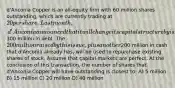 d'Anconia Copper is an all-equity firm with 60 million shares outstanding, which are currently trading at 20 per share. Last month, d'Anconia announced that it will change its capital structure by issuing300 million in debt. The 200 million raised by this issue, plus another200 million in cash that d'Anconia already has, will be used to repurchase existing shares of stock. Assume that capital markets are perfect. At the conclusion of this transaction, the number of shares that d'Anconia Copper will have outstanding is closest to: A) 5 million B) 15 million C) 20 million D) 40 million