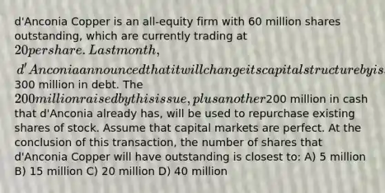 d'Anconia Copper is an all-equity firm with 60 million shares outstanding, which are currently trading at 20 per share. Last month, d'Anconia announced that it will change its capital structure by issuing300 million in debt. The 200 million raised by this issue, plus another200 million in cash that d'Anconia already has, will be used to repurchase existing shares of stock. Assume that capital markets are perfect. At the conclusion of this transaction, the number of shares that d'Anconia Copper will have outstanding is closest to: A) 5 million B) 15 million C) 20 million D) 40 million