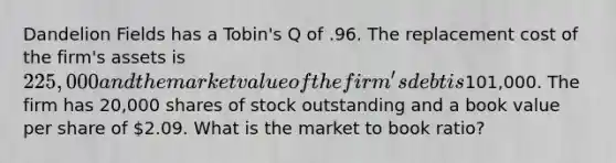 Dandelion Fields has a Tobin's Q of .96. The replacement cost of the firm's assets is 225,000 and the market value of the firm's debt is101,000. The firm has 20,000 shares of stock outstanding and a book value per share of 2.09. What is the market to book ratio?