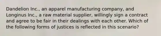 Dandelion Inc., an apparel manufacturing company, and Longinus Inc., a raw material supplier, willingly sign a contract and agree to be fair in their dealings with each other. Which of the following forms of justices is reflected in this scenario?