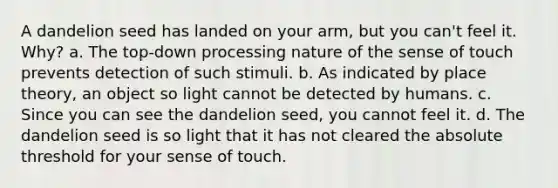 A dandelion seed has landed on your arm, but you can't feel it. Why? a. The top-down processing nature of the sense of touch prevents detection of such stimuli. b. As indicated by place theory, an object so light cannot be detected by humans. c. Since you can see the dandelion seed, you cannot feel it. d. The dandelion seed is so light that it has not cleared the absolute threshold for your sense of touch.