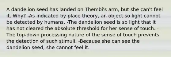 A dandelion seed has landed on Thembi's arm, but she can't feel it. Why? -As indicated by place theory, an object so light cannot be detected by humans. -The dandelion seed is so light that it has not cleared the absolute threshold for her sense of touch. -The top-down processing nature of the sense of touch prevents the detection of such stimuli. -Because she can see the dandelion seed, she cannot feel it.