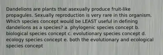 Dandelions are plants that asexually produce fruit-like propagules. Sexually reproduction is very rare in this organism. Which species concept would be LEAST useful in defining dandelions as a species? a. phylogenic species concept b. biological species concept c. evolutionary species concept d. ecology species concept e. both the evolutionary and ecological species concept