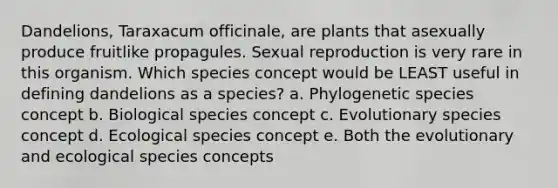 Dandelions, Taraxacum officinale, are plants that asexually produce fruitlike propagules. Sexual reproduction is very rare in this organism. Which species concept would be LEAST useful in defining dandelions as a species? a. Phylogenetic species concept b. Biological species concept c. Evolutionary species concept d. Ecological species concept e. Both the evolutionary and ecological species concepts