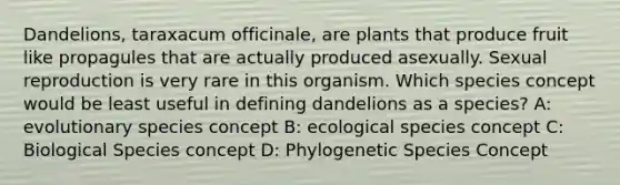 Dandelions, taraxacum officinale, are plants that produce fruit like propagules that are actually produced asexually. Sexual reproduction is very rare in this organism. Which species concept would be least useful in defining dandelions as a species? A: evolutionary species concept B: ecological species concept C: Biological Species concept D: Phylogenetic Species Concept