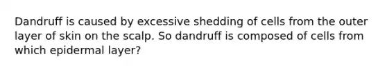 Dandruff is caused by excessive shedding of cells from the outer layer of skin on the scalp. So dandruff is composed of cells from which epidermal layer?