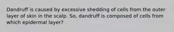 Dandruff is caused by excessive shedding of cells from the outer layer of skin in the scalp. So, dandruff is composed of cells from which epidermal layer?