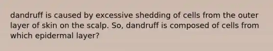 dandruff is caused by excessive shedding of cells from the outer layer of skin on the scalp. So, dandruff is composed of cells from which epidermal layer?