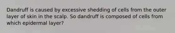 Dandruff is caused by excessive shedding of cells from the outer layer of skin in the scalp. So dandruff is composed of cells from which epidermal layer?