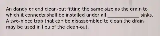 An dandy or end clean-out fitting the same size as the drain to which it connects shall be installed under all ______________ sinks. A two-piece trap that can be disassembled to clean the drain may be used in lieu of the clean-out.