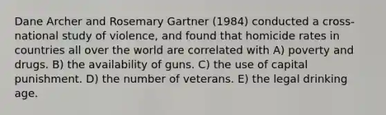 Dane Archer and Rosemary Gartner (1984) conducted a cross-national study of violence, and found that homicide rates in countries all over the world are correlated with A) poverty and drugs. B) the availability of guns. C) the use of capital punishment. D) the number of veterans. E) the legal drinking age.