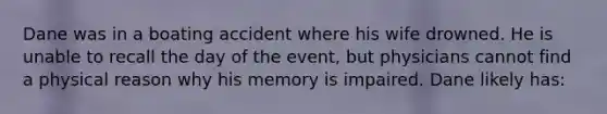 Dane was in a boating accident where his wife drowned. He is unable to recall the day of the event, but physicians cannot find a physical reason why his memory is impaired. Dane likely has: