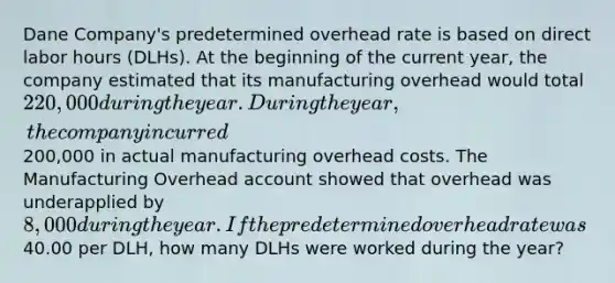 Dane Company's predetermined overhead rate is based on direct labor hours (DLHs). At the beginning of the current year, the company estimated that its manufacturing overhead would total 220,000 during the year. During the year, the company incurred200,000 in actual manufacturing overhead costs. The Manufacturing Overhead account showed that overhead was underapplied by 8,000 during the year. If the predetermined overhead rate was40.00 per DLH, how many DLHs were worked during the year?