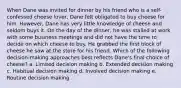 When Dane was invited for dinner by his friend who is a self-confessed cheese lover, Dane felt obligated to buy cheese for him. However, Dane has very little knowledge of cheese and seldom buys it. On the day of the dinner, he was stalled at work with some business meetings and did not have the time to decide on which cheese to buy. He grabbed the first block of cheese he saw at the store for his friend. Which of the following decision-making approaches best reflects Dane's final choice of cheese? a. Limited decision making b. Extended decision making c. Habitual decision making d. Involved decision making e. Routine decision making