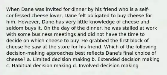 When Dane was invited for dinner by his friend who is a self-confessed cheese lover, Dane felt obligated to buy cheese for him. However, Dane has very little knowledge of cheese and seldom buys it. On the day of the dinner, he was stalled at work with some business meetings and did not have the time to decide on which cheese to buy. He grabbed the first block of cheese he saw at the store for his friend. Which of the following decision-making approaches best reflects Dane's final choice of cheese? a. Limited decision making b. Extended decision making c. Habitual decision making d. Involved decision making