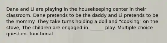 Dane and Li are playing in the housekeeping center in their classroom. Dane pretends to be the daddy and Li pretends to be the mommy. They take turns holding a doll and "cooking" on the stove, The children are engaged in ______ play. Multiple choice question. functional