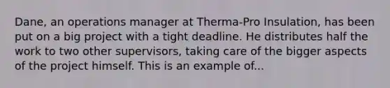 Dane, an operations manager at Therma-Pro Insulation, has been put on a big project with a tight deadline. He distributes half the work to two other supervisors, taking care of the bigger aspects of the project himself. This is an example of...