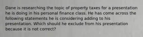 Dane is researching the topic of property taxes for a presentation he is doing in his personal finance class. He has come across the following statements he is considering adding to his presentation. Which should he exclude from his presentation because it is not correct?