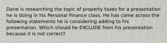 Dane is researching the topic of property taxes for a presentation he is doing in his Personal Finance class. He has come across the following statements he is considering adding to his presentation. Which should he EXCLUDE from his presentation because it is not correct?