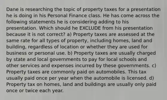 Dane is researching the topic of property taxes for a presentation he is doing in his Personal Finance class. He has come across the following statements he is considering adding to his presentation. Which should he EXCLUDE from his presentation because it is not correct? a) Property taxes are assessed at the same rate for all types of property, including homes, land and building, regardless of location or whether they are used for business or personal use. b) Property taxes are usually charged by state and local governments to pay for local schools and other services and expenses incurred by these governments. c) Property taxes are commonly paid on automobiles. This tax usually paid once per year when the automobile is licensed. d) Property tax on homes, land and buildings are usually only paid once or twice each year.