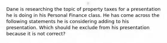 Dane is researching the topic of property taxes for a presentation he is doing in his Personal Finance class. He has come across the following statements he is considering adding to his presentation. Which should he exclude from his presentation because it is not correct?