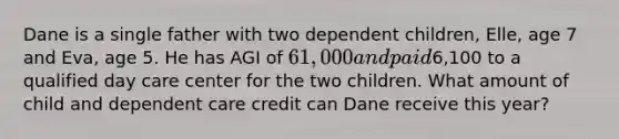 Dane is a single father with two dependent children, Elle, age 7 and Eva, age 5. He has AGI of 61,000 and paid6,100 to a qualified day care center for the two children. What amount of child and dependent care credit can Dane receive this year?