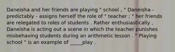 Daneisha and her friends are playing " school , " Daneisha - predictably - assigns herself the role of " teacher ; " her friends are relegated to roles of students . Rather enthusiastically , Daneisha is acting out a scene in which the teacher punishes misbehaving students during an arithmetic lesson . " Playing school " is an example of _____play .