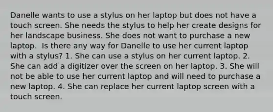 Danelle wants to use a stylus on her laptop but does not have a touch screen. She needs the stylus to help her create designs for her landscape business. She does not want to purchase a new laptop. ​ Is there any way for Danelle to use her current laptop with a stylus? 1. She can use a stylus on her current laptop. 2. She can add a digitizer over the screen on her laptop. 3. She will not be able to use her current laptop and will need to purchase a new laptop. 4. She can replace her current laptop screen with a touch screen.