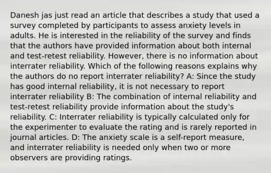 Danesh jas just read an article that describes a study that used a survey completed by participants to assess anxiety levels in adults. He is interested in the reliability of the survey and finds that the authors have provided information about both internal and test-retest reliability. However, there is no information about interrater reliability. Which of the following reasons explains why the authors do no report interrater reliability? A: Since the study has good internal reliability, it is not necessary to report interrater reliability B: The combination of internal reliability and test-retest reliability provide information about the study's reliability. C: Interrater reliability is typically calculated only for the experimenter to evaluate the rating and is rarely reported in journal articles. D: The anxiety scale is a self-report measure, and interrater reliability is needed only when two or more observers are providing ratings.