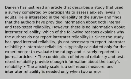 Danesh has just read an article that describes a study that used a survey completed by participants to assess anxiety levels in adults. He is interested in the reliability of the survey and finds that the authors have provided information about both internal and test-retest reliability. However, there is no information about interrater reliability. Which of the following reasons explains why the authors do not report interrater reliability? • Since the study has good internal reliability, ¡is not necessary to report interrater reliability • Interrater reliability is typically calculated only for the experimenter to evaluate the ratings and is rarely reported in journal articles. • The combination of internal reliability and test-retest reliability provide enough information about the study's reliability. • The anxiety scale is a self-report measure, and interrater reliability is needed only when two or mor