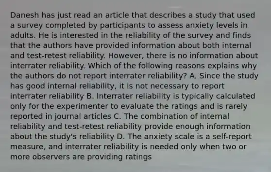 Danesh has just read an article that describes a study that used a survey completed by participants to assess anxiety levels in adults. He is interested in the reliability of the survey and finds that the authors have provided information about both internal and test-retest reliability. However, there is no information about interrater reliability. Which of the following reasons explains why the authors do not report interrater reliability? A. Since the study has good internal reliability, it is not necessary to report interrater reliability B. Interrater reliability is typically calculated only for the experimenter to evaluate the ratings and is rarely reported in journal articles C. The combination of internal reliability and test-retest reliability provide enough information about the study's reliability D. The anxiety scale is a self-report measure, and interrater reliability is needed only when two or more observers are providing ratings