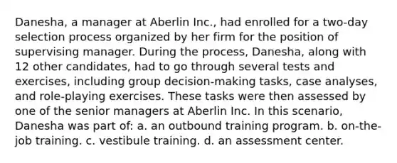 Danesha, a manager at Aberlin Inc., had enrolled for a two-day selection process organized by her firm for the position of supervising manager. During the process, Danesha, along with 12 other candidates, had to go through several tests and exercises, including group decision-making tasks, case analyses, and role-playing exercises. These tasks were then assessed by one of the senior managers at Aberlin Inc. In this scenario, Danesha was part of: a. an outbound training program. b. on-the-job training. c. vestibule training. d. an assessment center.