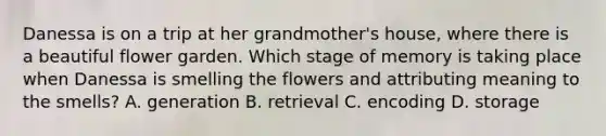 Danessa is on a trip at her grandmother's house, where there is a beautiful flower garden. Which stage of memory is taking place when Danessa is smelling the flowers and attributing meaning to the smells? A. generation B. retrieval C. encoding D. storage