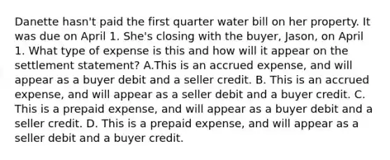 Danette hasn't paid the first quarter water bill on her property. It was due on April 1. She's closing with the buyer, Jason, on April 1. What type of expense is this and how will it appear on the settlement statement? A.This is an accrued expense, and will appear as a buyer debit and a seller credit. B. This is an accrued expense, and will appear as a seller debit and a buyer credit. C. This is a prepaid expense, and will appear as a buyer debit and a seller credit. D. This is a prepaid expense, and will appear as a seller debit and a buyer credit.