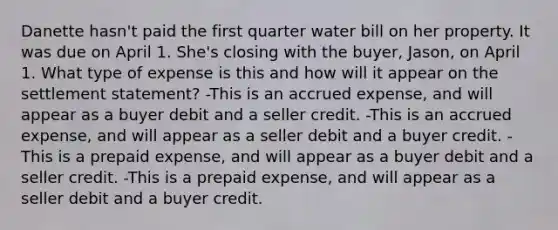 Danette hasn't paid the first quarter water bill on her property. It was due on April 1. She's closing with the buyer, Jason, on April 1. What type of expense is this and how will it appear on the settlement statement? -This is an accrued expense, and will appear as a buyer debit and a seller credit. -This is an accrued expense, and will appear as a seller debit and a buyer credit. -This is a prepaid expense, and will appear as a buyer debit and a seller credit. -This is a prepaid expense, and will appear as a seller debit and a buyer credit.