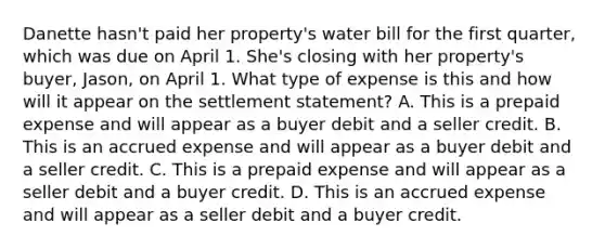 Danette hasn't paid her property's water bill for the first quarter, which was due on April 1. She's closing with her property's buyer, Jason, on April 1. What type of expense is this and how will it appear on the settlement statement? A. This is a prepaid expense and will appear as a buyer debit and a seller credit. B. This is an accrued expense and will appear as a buyer debit and a seller credit. C. This is a prepaid expense and will appear as a seller debit and a buyer credit. D. This is an accrued expense and will appear as a seller debit and a buyer credit.