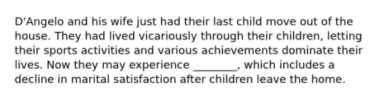 D'Angelo and his wife just had their last child move out of the house. They had lived vicariously through their children, letting their sports activities and various achievements dominate their lives. Now they may experience ________, which includes a decline in marital satisfaction after children leave the home.