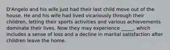 D'Angelo and his wife just had their last child move out of the house. He and his wife had lived vicariously through their children, letting their sports activities and various achievements dominate their lives. Now they may experience _____, which includes a sense of loss and a decline in marital satisfaction after children leave the home.