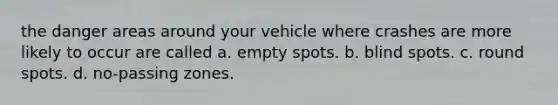 the danger areas around your vehicle where crashes are more likely to occur are called a. empty spots. b. blind spots. c. round spots. d. no-passing zones.