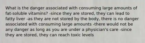 What is the danger associated with consuming large amounts of fat-soluble vitamins? -since they are stored, they can lead to fatty liver -as they are not stored by the body, there is no danger associated with consuming large amounts -there would not be any danger as long as you are under a physician's care -since they are stored, they can reach toxic levels