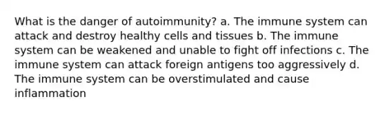 What is the danger of autoimmunity? a. The immune system can attack and destroy healthy cells and tissues b. The immune system can be weakened and unable to fight off infections c. The immune system can attack foreign antigens too aggressively d. The immune system can be overstimulated and cause inflammation