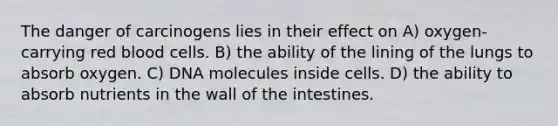 The danger of carcinogens lies in their effect on A) oxygen-carrying red blood cells. B) the ability of the lining of the lungs to absorb oxygen. C) DNA molecules inside cells. D) the ability to absorb nutrients in the wall of the intestines.