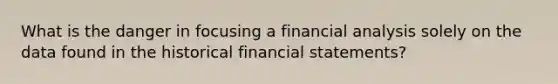 What is the danger in focusing a financial analysis solely on the data found in the historical financial statements?