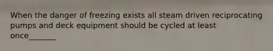 When the danger of freezing exists all steam driven reciprocating pumps and deck equipment should be cycled at least once_______