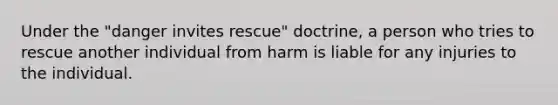 Under the "danger invites rescue" doctrine, a person who tries to rescue another individual from harm is liable for any injuries to the individual.