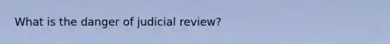 What is the danger of judicial review?