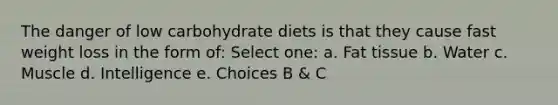 The danger of low carbohydrate diets is that they cause fast weight loss in the form of: Select one: a. Fat tissue b. Water c. Muscle d. Intelligence e. Choices B & C