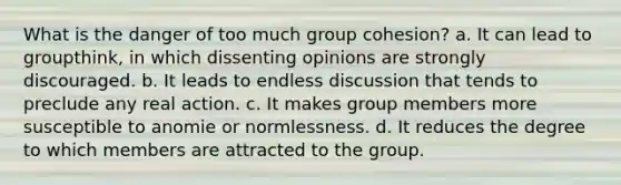 What is the danger of too much group cohesion? a. It can lead to groupthink, in which dissenting opinions are strongly discouraged. b. It leads to endless discussion that tends to preclude any real action. c. It makes group members more susceptible to anomie or normlessness. d. It reduces the degree to which members are attracted to the group.