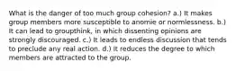 What is the danger of too much group cohesion? a.) It makes group members more susceptible to anomie or normlessness. b.) It can lead to groupthink, in which dissenting opinions are strongly discouraged. c.) It leads to endless discussion that tends to preclude any real action. d.) It reduces the degree to which members are attracted to the group.